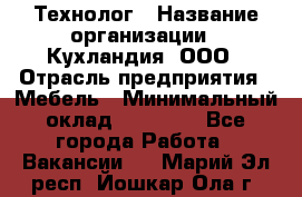 Технолог › Название организации ­ Кухландия, ООО › Отрасль предприятия ­ Мебель › Минимальный оклад ­ 70 000 - Все города Работа » Вакансии   . Марий Эл респ.,Йошкар-Ола г.